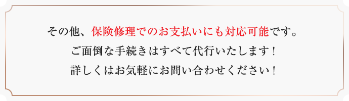 その他、保険修理でのお支払いにも対応可能です。ご面倒な手続きはすべて代行いたします!詳しくはお気軽にお問い合わせください!
